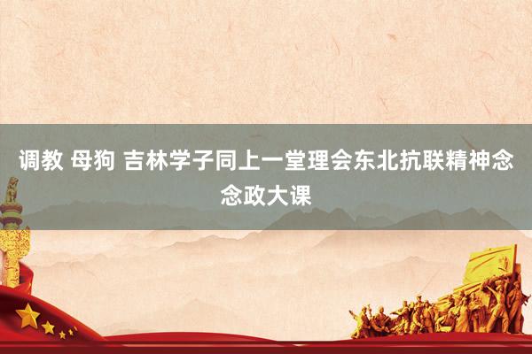 调教 母狗 吉林学子同上一堂理会东北抗联精神念念政大课