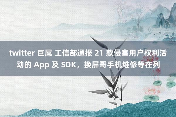 twitter 巨屌 工信部通报 21 款侵害用户权利活动的 App 及 SDK，换屏哥手机维修等在列