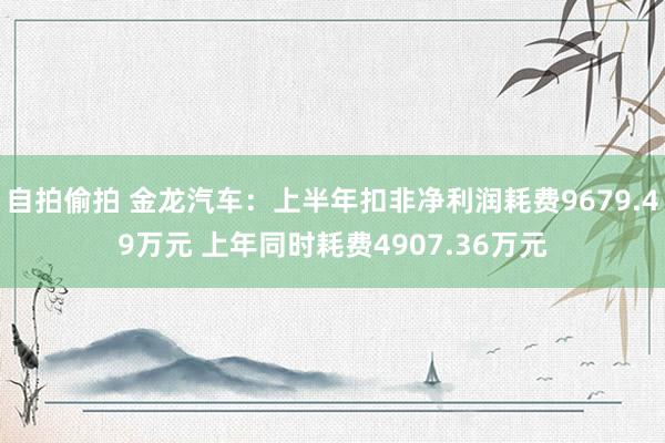 自拍偷拍 金龙汽车：上半年扣非净利润耗费9679.49万元 上年同时耗费4907.36万元