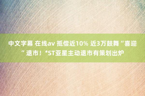 中文字幕 在线av 抵偿近10% 近3万鼓舞“喜迎”退市！*ST亚星主动退市有策划出炉