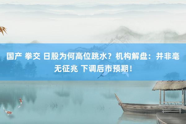 国产 拳交 日股为何高位跳水？机构解盘：并非毫无征兆 下调后市预期！