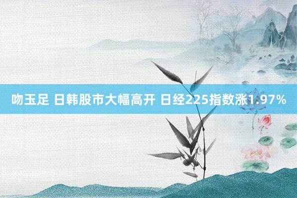 吻玉足 日韩股市大幅高开 日经225指数涨1.97%