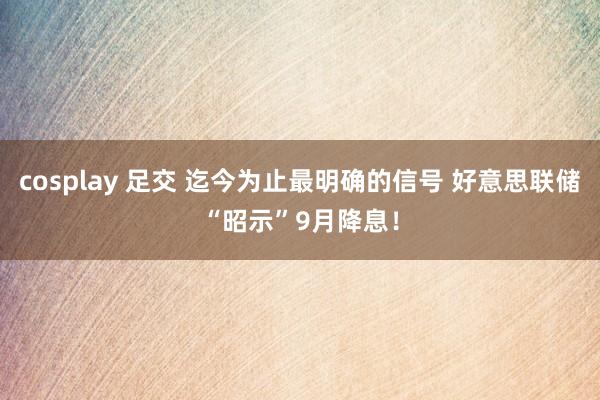 cosplay 足交 迄今为止最明确的信号 好意思联储“昭示”9月降息！