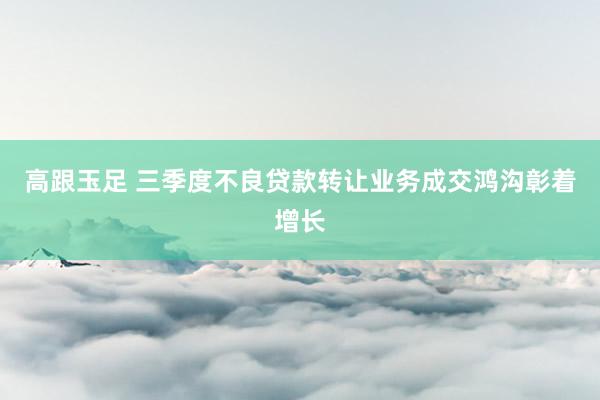 高跟玉足 三季度不良贷款转让业务成交鸿沟彰着增长