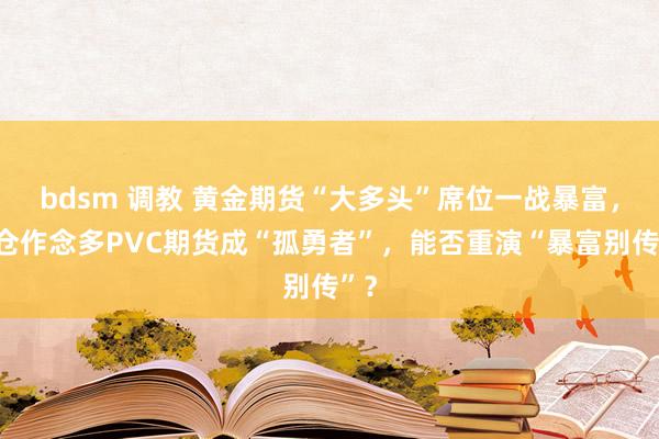 bdsm 调教 黄金期货“大多头”席位一战暴富，重仓作念多PVC期货成“孤勇者”，能否重演“暴富别传”？