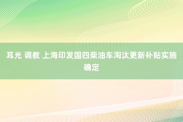 耳光 调教 上海印发国四柴油车淘汰更新补贴实施确定