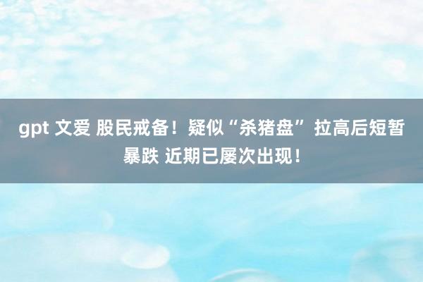 gpt 文爱 股民戒备！疑似“杀猪盘” 拉高后短暂暴跌 近期已屡次出现！