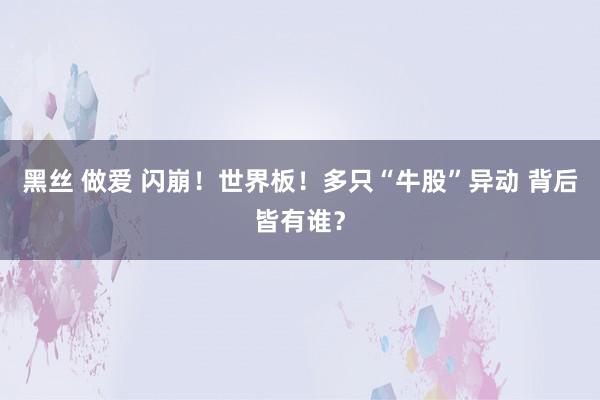 黑丝 做爱 闪崩！世界板！多只“牛股”异动 背后皆有谁？