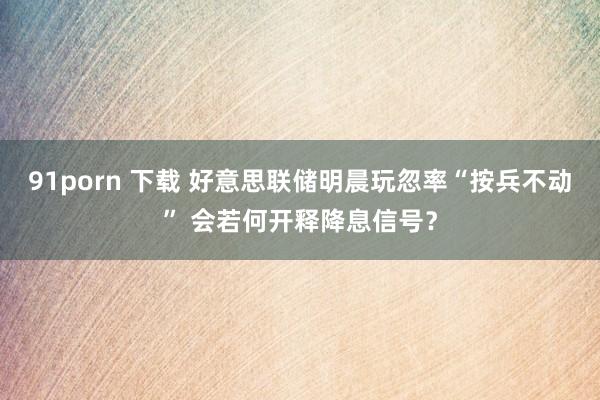 91porn 下载 好意思联储明晨玩忽率“按兵不动” 会若何开释降息信号？