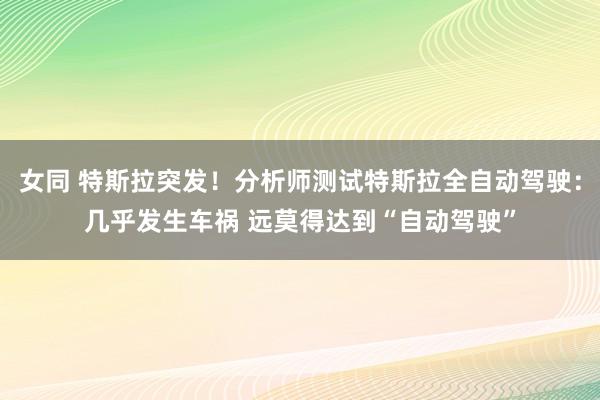 女同 特斯拉突发！分析师测试特斯拉全自动驾驶：几乎发生车祸 远莫得达到“自动驾驶”