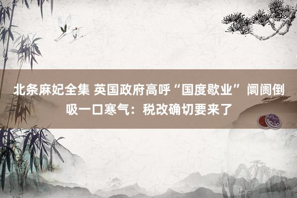 北条麻妃全集 英国政府高呼“国度歇业” 阛阓倒吸一口寒气：税改确切要来了