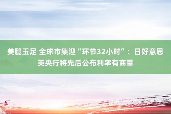 美腿玉足 全球市集迎“环节32小时”：日好意思英央行将先后公布利率有商量