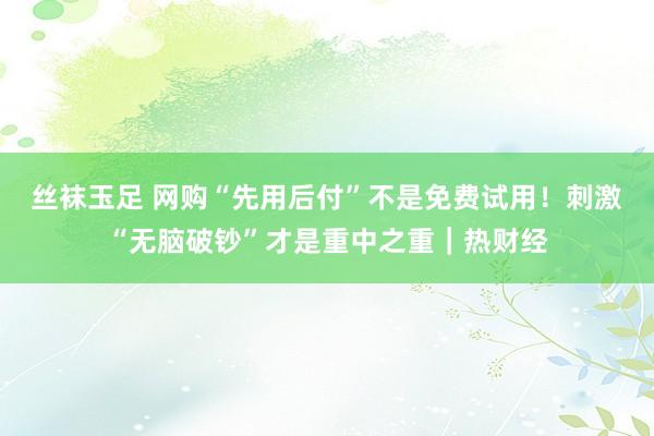 丝袜玉足 网购“先用后付”不是免费试用！刺激“无脑破钞”才是重中之重｜热财经