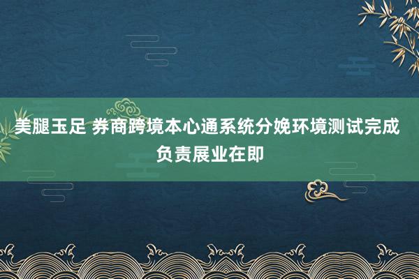 美腿玉足 券商跨境本心通系统分娩环境测试完成 负责展业在即