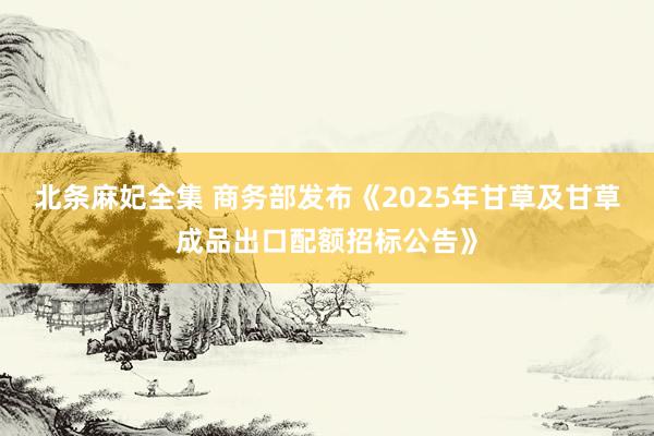 北条麻妃全集 商务部发布《2025年甘草及甘草成品出口配额招标公告》