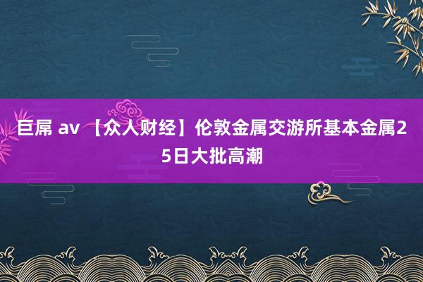 巨屌 av 【众人财经】伦敦金属交游所基本金属25日大批高潮