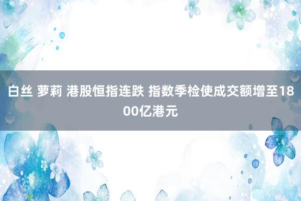 白丝 萝莉 港股恒指连跌 指数季检使成交额增至1800亿港元
