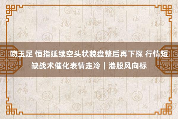 吻玉足 恒指延续空头状貌盘整后再下探 行情短缺战术催化表情走冷｜港股风向标