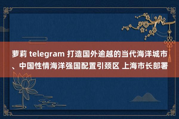 萝莉 telegram 打造国外逾越的当代海洋城市、中国性情海洋强国配置引颈区 上海市长部署