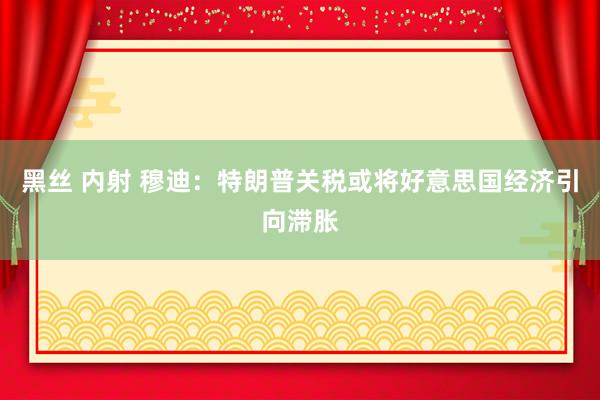 黑丝 内射 穆迪：特朗普关税或将好意思国经济引向滞胀