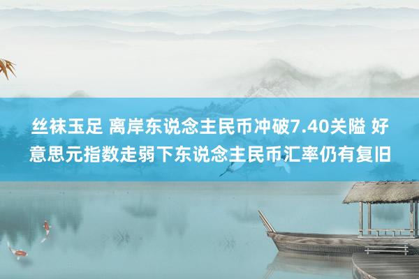 丝袜玉足 离岸东说念主民币冲破7.40关隘 好意思元指数走弱下东说念主民币汇率仍有复旧