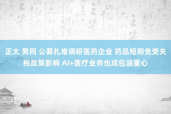 正太 男同 公募扎堆调研医药企业 药品短期免受关税政策影响 AI+医疗业务也成包涵重心