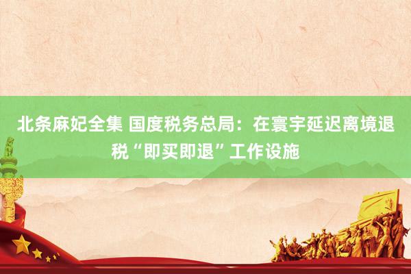北条麻妃全集 国度税务总局：在寰宇延迟离境退税“即买即退”工作设施