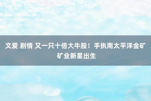 文爱 剧情 又一只十倍大牛股！手执南太平洋金矿 矿业新星出生