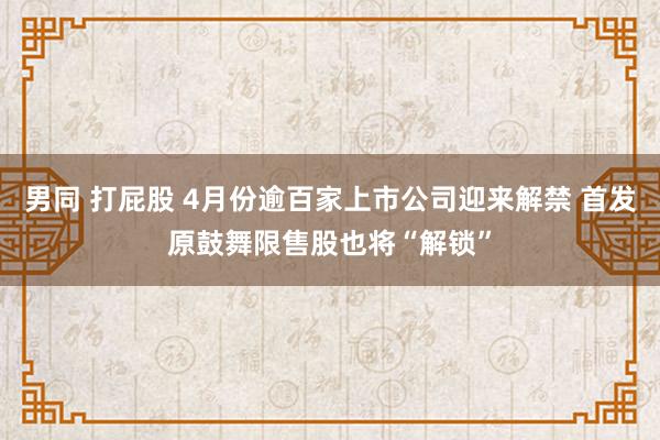 男同 打屁股 4月份逾百家上市公司迎来解禁 首发原鼓舞限售股也将“解锁”