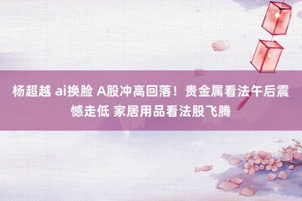杨超越 ai换脸 A股冲高回落！贵金属看法午后震憾走低 家居用品看法股飞腾