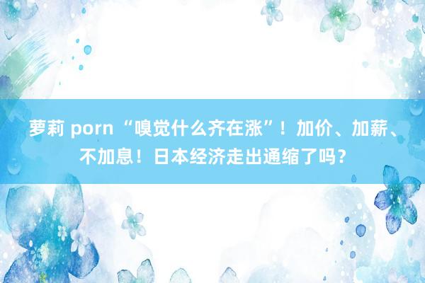 萝莉 porn “嗅觉什么齐在涨”！加价、加薪、不加息！日本经济走出通缩了吗？