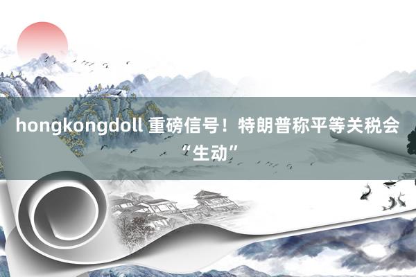 hongkongdoll 重磅信号！特朗普称平等关税会“生动”